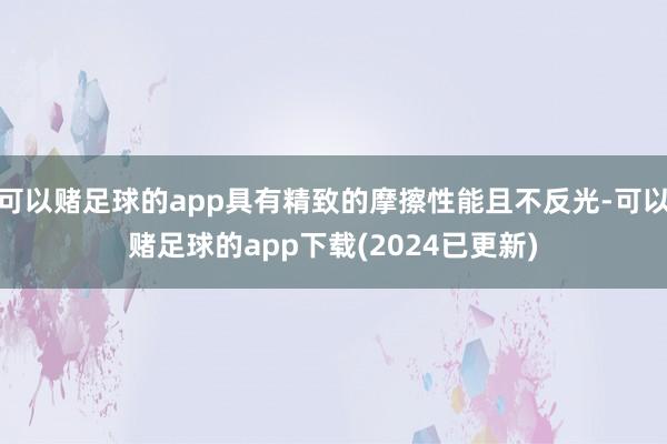 可以赌足球的app具有精致的摩擦性能且不反光-可以赌足球的app下载(2024已更新)