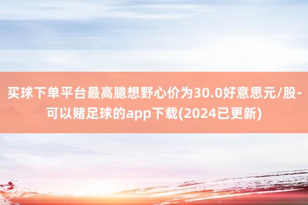 买球下单平台最高臆想野心价为30.0好意思元/股-可以赌足球的app下载(2024已更新)