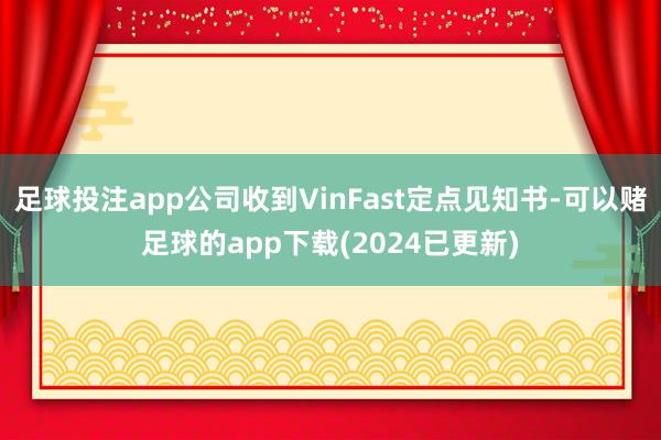 足球投注app公司收到VinFast定点见知书-可以赌足球的app下载(2024已更新)