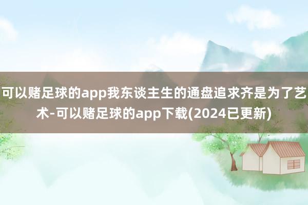 可以赌足球的app我东谈主生的通盘追求齐是为了艺术-可以赌足球的app下载(2024已更新)