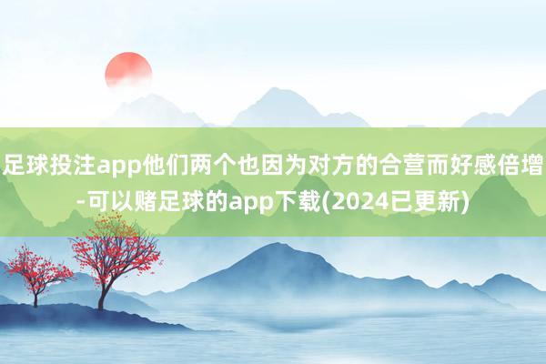 足球投注app他们两个也因为对方的合营而好感倍增-可以赌足球的app下载(2024已更新)