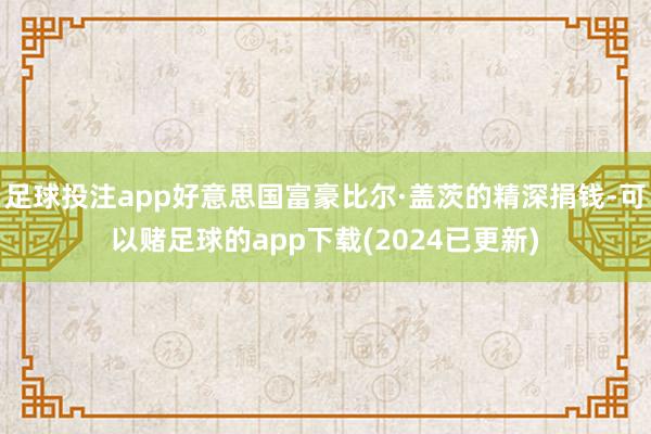 足球投注app好意思国富豪比尔·盖茨的精深捐钱-可以赌足球的app下载(2024已更新)