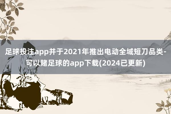 足球投注app并于2021年推出电动全域短刀品类-可以赌足球的app下载(2024已更新)