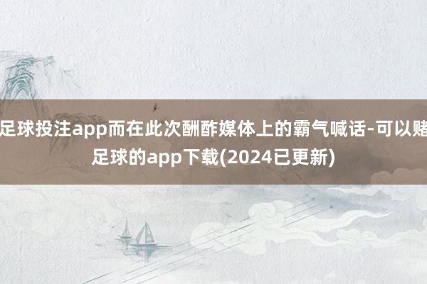 足球投注app而在此次酬酢媒体上的霸气喊话-可以赌足球的app下载(2024已更新)