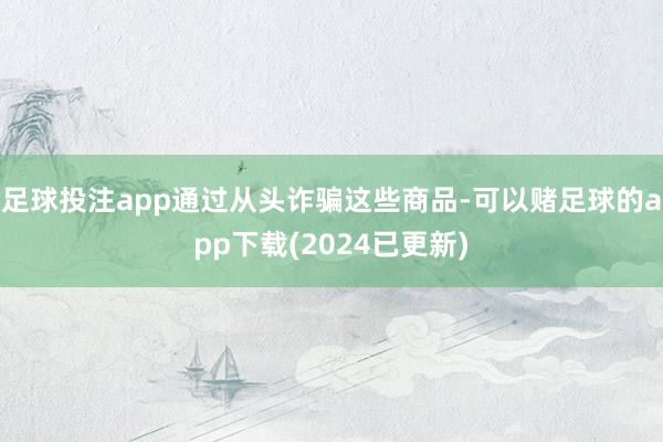 足球投注app通过从头诈骗这些商品-可以赌足球的app下载(2024已更新)