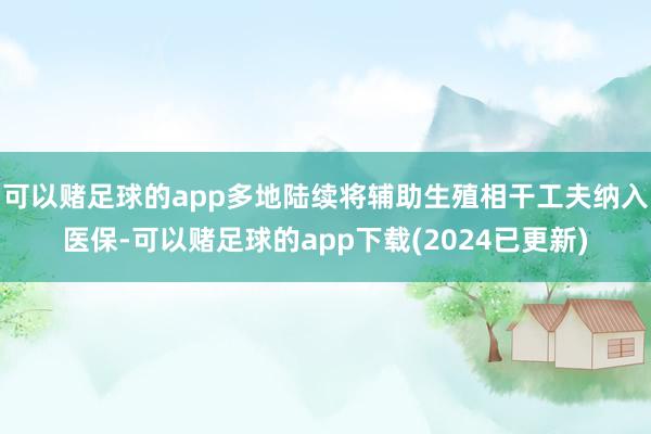 可以赌足球的app多地陆续将辅助生殖相干工夫纳入医保-可以赌足球的app下载(2024已更新)