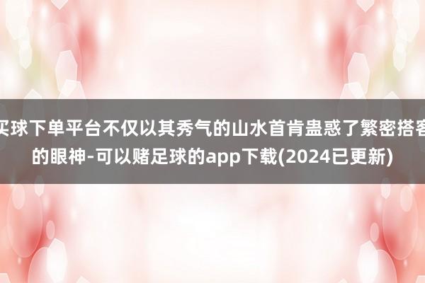 买球下单平台不仅以其秀气的山水首肯蛊惑了繁密搭客的眼神-可以赌足球的app下载(2024已更新)