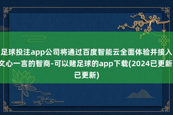 足球投注app公司将通过百度智能云全面体验并接入文心一言的智商-可以赌足球的app下载(2024已更新)