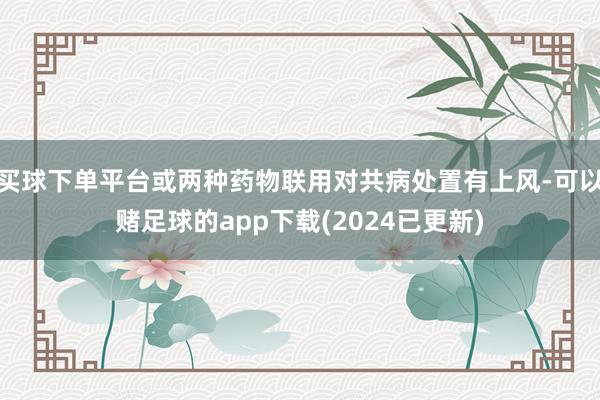 买球下单平台或两种药物联用对共病处置有上风-可以赌足球的app下载(2024已更新)