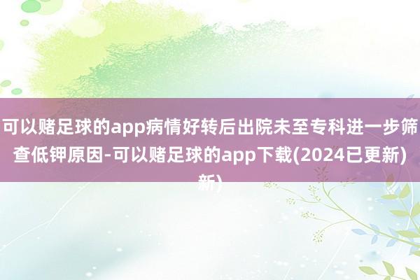 可以赌足球的app病情好转后出院未至专科进一步筛查低钾原因-可以赌足球的app下载(2024已更新)