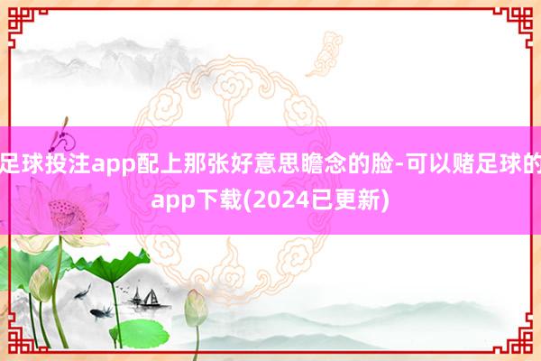 足球投注app配上那张好意思瞻念的脸-可以赌足球的app下载(2024已更新)