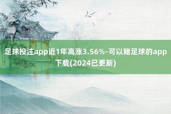 足球投注app近1年高涨3.56%-可以赌足球的app下载(2024已更新)