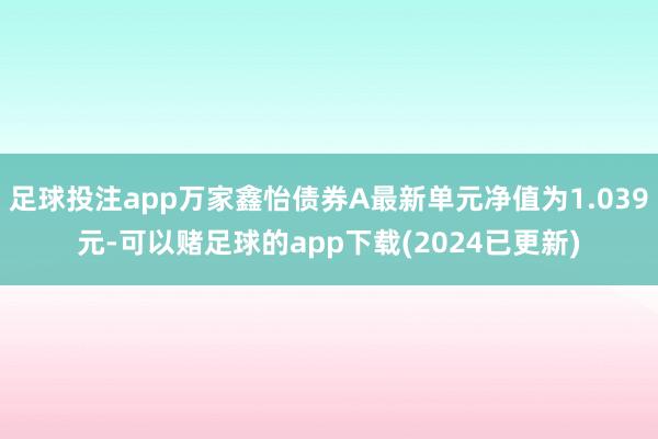 足球投注app万家鑫怡债券A最新单元净值为1.039元-可以赌足球的app下载(2024已更新)