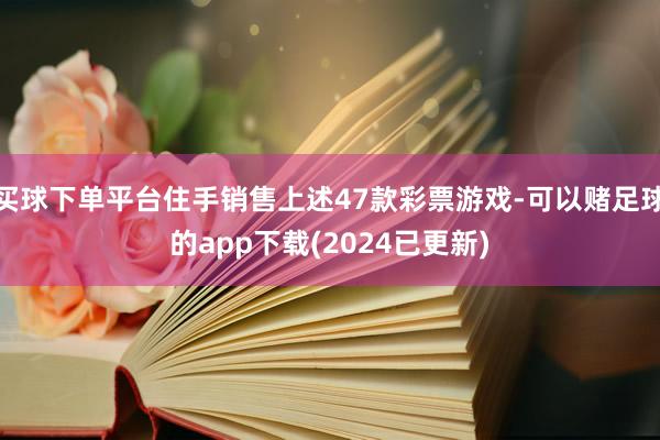 买球下单平台住手销售上述47款彩票游戏-可以赌足球的app下载(2024已更新)