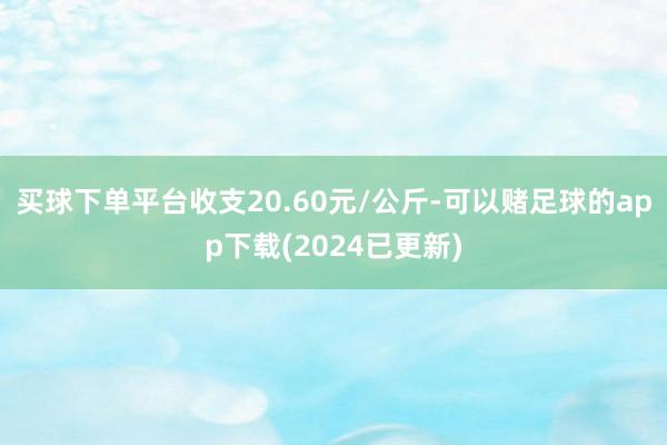 买球下单平台收支20.60元/公斤-可以赌足球的app下载(2024已更新)