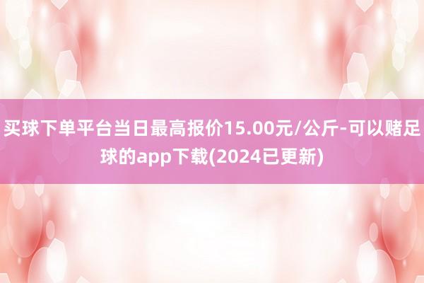 买球下单平台当日最高报价15.00元/公斤-可以赌足球的app下载(2024已更新)