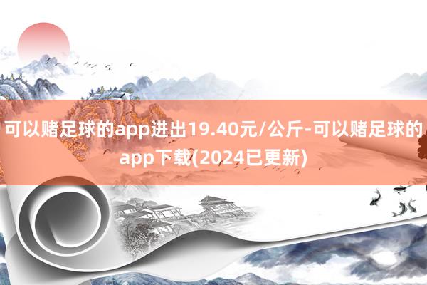 可以赌足球的app进出19.40元/公斤-可以赌足球的app下载(2024已更新)