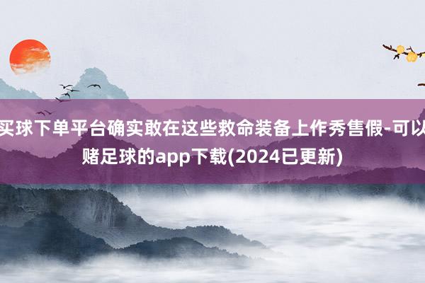 买球下单平台确实敢在这些救命装备上作秀售假-可以赌足球的app下载(2024已更新)