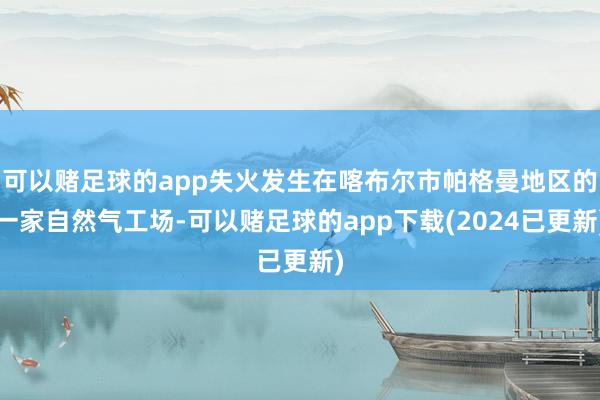 可以赌足球的app失火发生在喀布尔市帕格曼地区的一家自然气工场-可以赌足球的app下载(2024已更新)