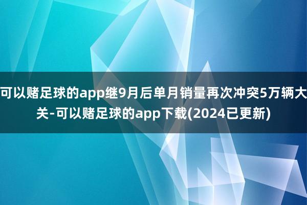 可以赌足球的app继9月后单月销量再次冲突5万辆大关-可以赌足球的app下载(2024已更新)