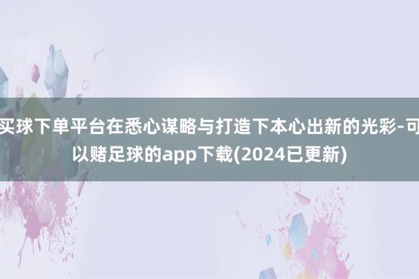 买球下单平台在悉心谋略与打造下本心出新的光彩-可以赌足球的app下载(2024已更新)