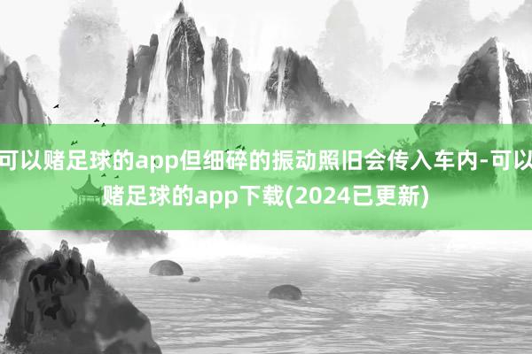 可以赌足球的app但细碎的振动照旧会传入车内-可以赌足球的app下载(2024已更新)