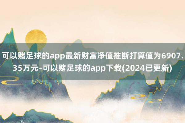 可以赌足球的app最新财富净值推断打算值为6907.35万元-可以赌足球的app下载(2024已更新)