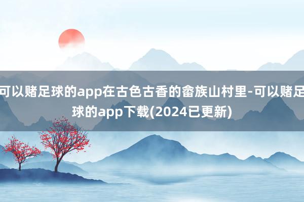 可以赌足球的app在古色古香的畲族山村里-可以赌足球的app下载(2024已更新)