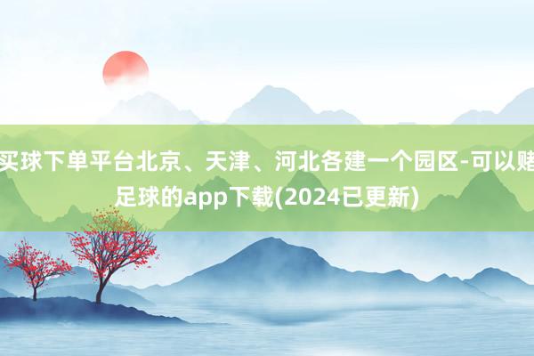 买球下单平台北京、天津、河北各建一个园区-可以赌足球的app下载(2024已更新)