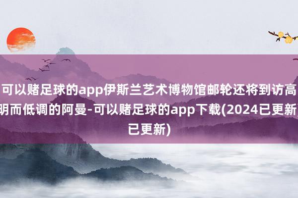 可以赌足球的app伊斯兰艺术博物馆邮轮还将到访高明而低调的阿曼-可以赌足球的app下载(2024已更新)