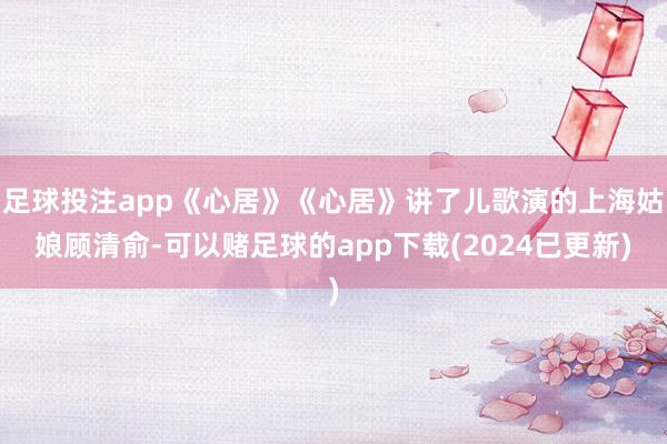 足球投注app《心居》《心居》讲了儿歌演的上海姑娘顾清俞-可以赌足球的app下载(2024已更新)