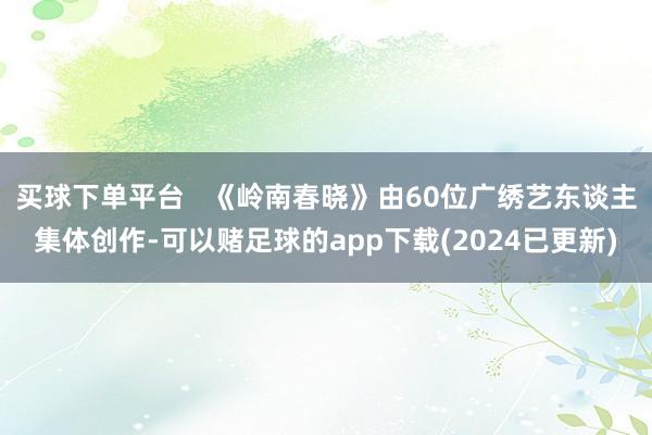 买球下单平台   《岭南春晓》由60位广绣艺东谈主集体创作-可以赌足球的app下载(2024已更新)