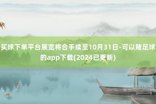 买球下单平台展览将合手续至10月31日-可以赌足球的app下载(2024已更新)