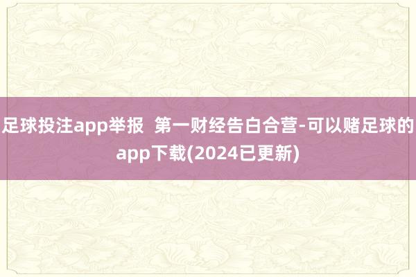 足球投注app举报  第一财经告白合营-可以赌足球的app下载(2024已更新)