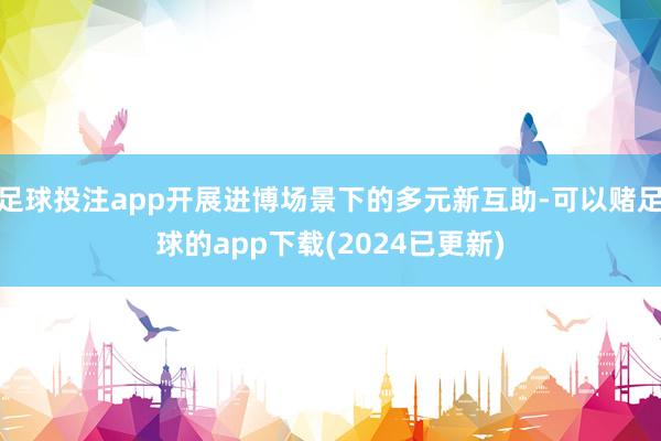 足球投注app开展进博场景下的多元新互助-可以赌足球的app下载(2024已更新)