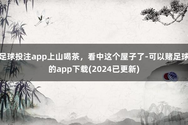 足球投注app上山喝茶，看中这个屋子了-可以赌足球的app下载(2024已更新)