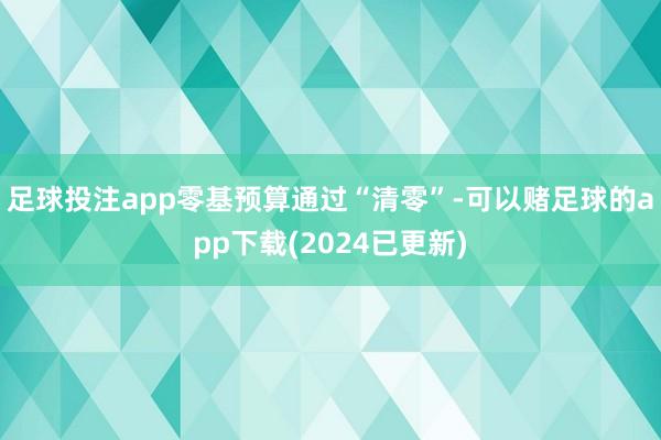 足球投注app零基预算通过“清零”-可以赌足球的app下载(2024已更新)