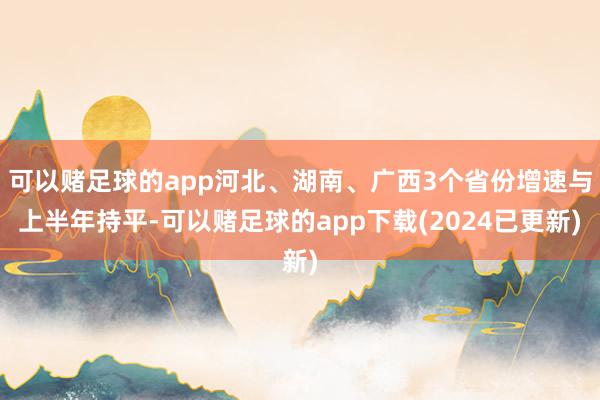 可以赌足球的app河北、湖南、广西3个省份增速与上半年持平-可以赌足球的app下载(2024已更新)