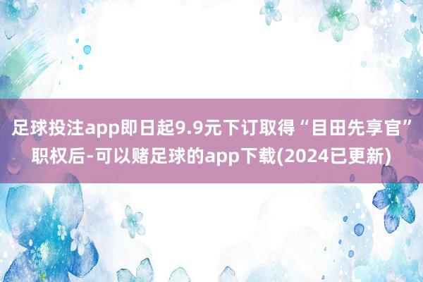 足球投注app即日起9.9元下订取得“目田先享官”职权后-可以赌足球的app下载(2024已更新)