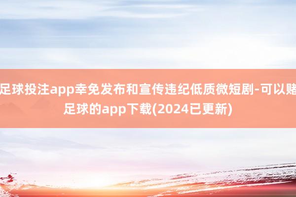 足球投注app幸免发布和宣传违纪低质微短剧-可以赌足球的app下载(2024已更新)