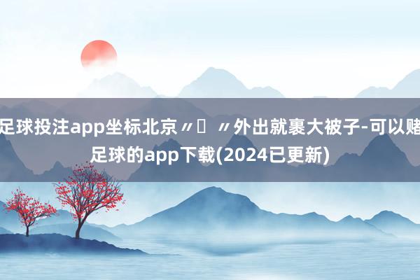 足球投注app坐标北京〃∀〃外出就裹大被子-可以赌足球的app下载(2024已更新)