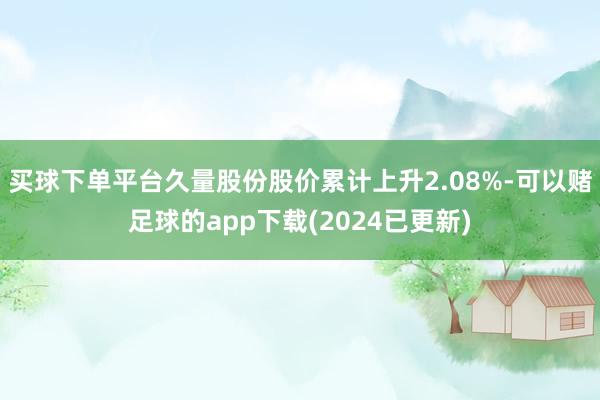 买球下单平台久量股份股价累计上升2.08%-可以赌足球的app下载(2024已更新)