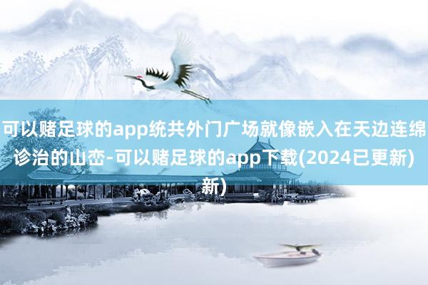 可以赌足球的app统共外门广场就像嵌入在天边连绵诊治的山峦-可以赌足球的app下载(2024已更新)