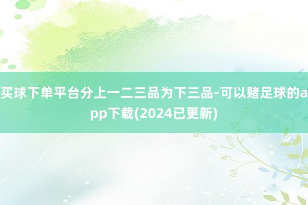 买球下单平台分上一二三品为下三品-可以赌足球的app下载(2024已更新)