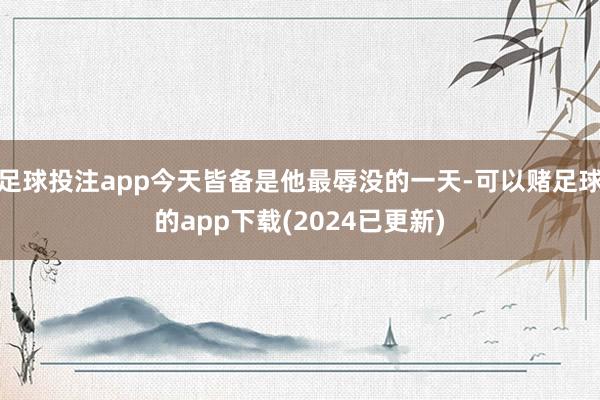 足球投注app今天皆备是他最辱没的一天-可以赌足球的app下载(2024已更新)