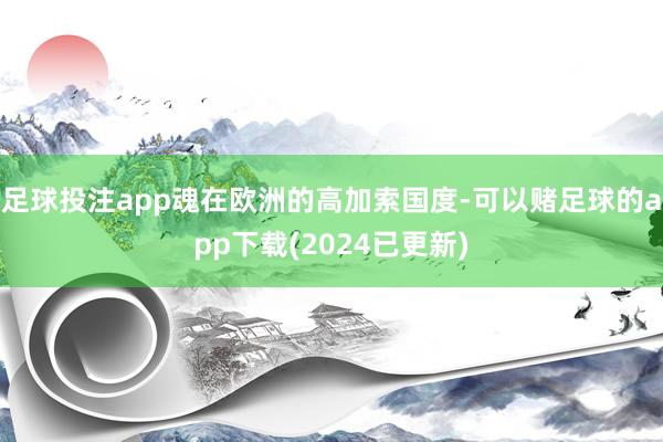 足球投注app魂在欧洲的高加索国度-可以赌足球的app下载(2024已更新)