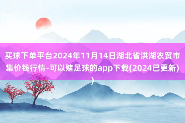 买球下单平台2024年11月14日湖北省洪湖农贸市集价钱行情-可以赌足球的app下载(2024已更新)