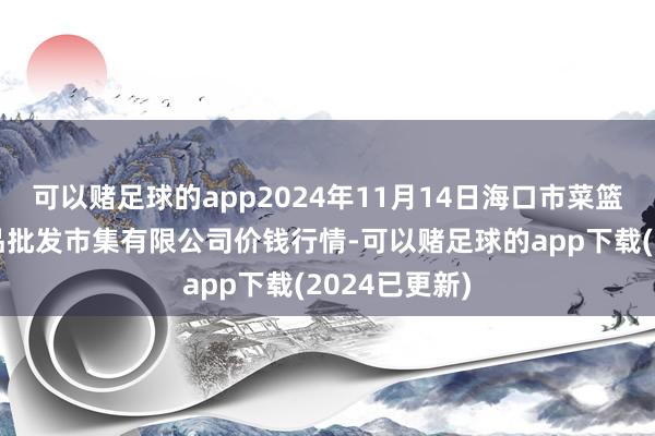 可以赌足球的app2024年11月14日海口市菜篮子江楠农居品批发市集有限公司价钱行情-可以赌足球的app下载(2024已更新)