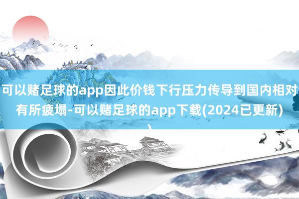 可以赌足球的app因此价钱下行压力传导到国内相对有所疲塌-可以赌足球的app下载(2024已更新)