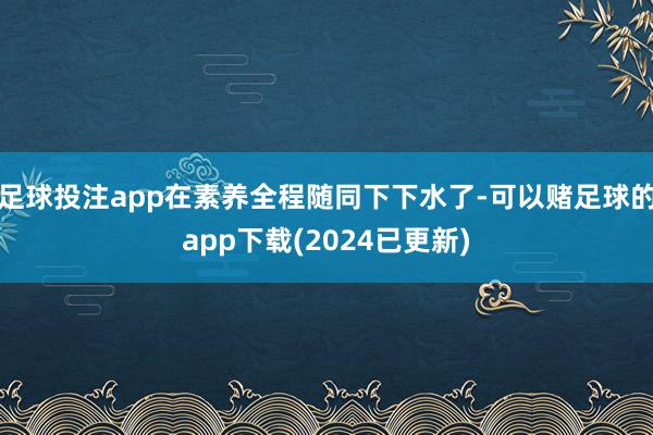 足球投注app在素养全程随同下下水了-可以赌足球的app下载(2024已更新)